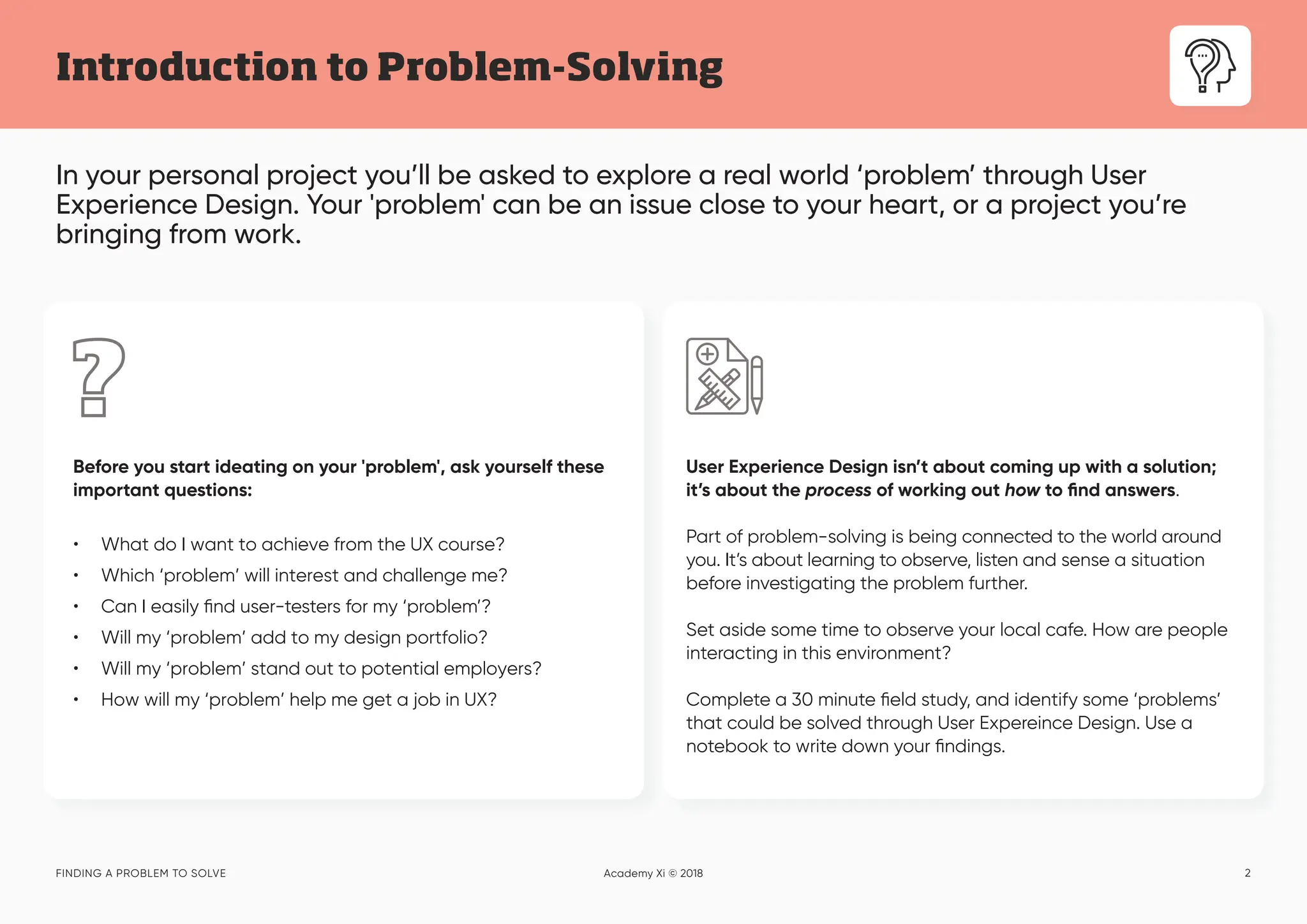 2
In your personal project you’ll be asked to explore a real world ‘problem’ through User
Experience Design. Your 'problem' can be an issue close to your heart, or a project you’re
bringing from work.
Introduction to Problem-Solving
FINDING A PROBLEM TO SOLVE Academy Xi © 2018
User Experience Design isn’t about coming up with a solution;
it’s about the process of working out how to find answers.
Part of problem-solving is being connected to the world around
you. It’s about learning to observe, listen and sense a situation
before investigating the problem further.
Set aside some time to observe your local cafe. How are people
interacting in this environment?
Complete a 30 minute field study, and identify some ‘problems’
that could be solved through User Expereince Design. Use a
notebook to write down your findings.
Before you start ideating on your 'problem', ask yourself these
important questions:
• What do I want to achieve from the UX course?
• Which ‘problem’ will interest and challenge me?
• Can I easily find user-testers for my ‘problem’?
• Will my ‘problem’ add to my design portfolio?
• Will my ‘problem’ stand out to potential employers?
• How will my ‘problem’ help me get a job in UX?
 