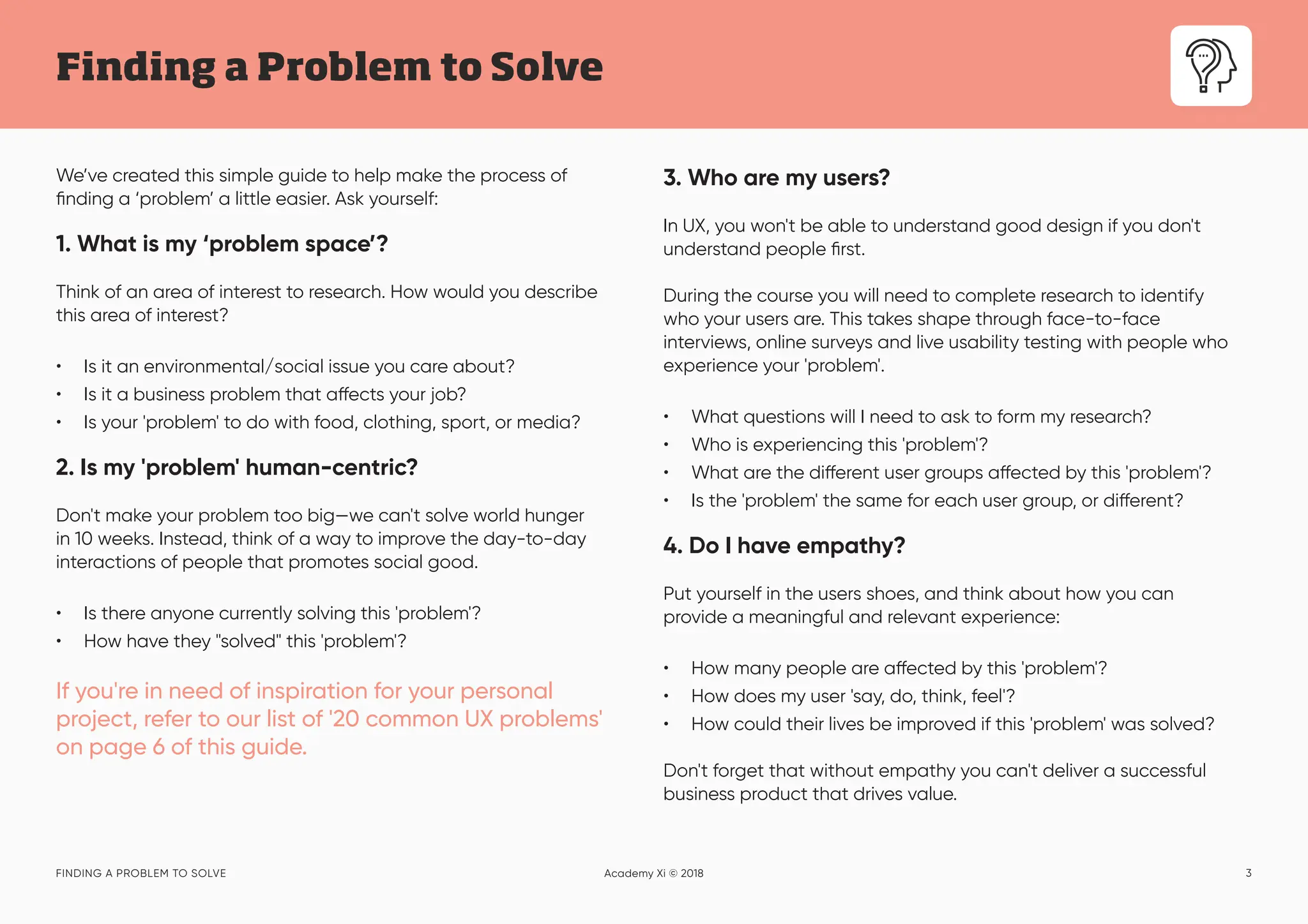 3
Finding a Problem to Solve
FINDING A PROBLEM TO SOLVE Academy Xi © 2018
We’ve created this simple guide to help make the process of
finding a ‘problem’ a little easier. Ask yourself:
1. What is my ‘problem space’?
Think of an area of interest to research. How would you describe
this area of interest?
• Is it an environmental/social issue you care about?
• Is it a business problem that affects your job?
• Is your 'problem' to do with food, clothing, sport, or media?
2. Is my 'problem' human-centric?
Don't make your problem too big—we can't solve world hunger
in 10 weeks. Instead, think of a way to improve the day-to-day
interactions of people that promotes social good.
• Is there anyone currently solving this 'problem'?
• How have they "solved" this 'problem'?
If you're in need of inspiration for your personal
project, refer to our list of '20 common UX problems'
on page 6 of this guide.
3. Who are my users?
In UX, you won't be able to understand good design if you don't
understand people first.
During the course you will need to complete research to identify
who your users are. This takes shape through face-to-face
interviews, online surveys and live usability testing with people who
experience your 'problem'.
• What questions will I need to ask to form my research?
• Who is experiencing this 'problem'?
• What are the different user groups affected by this 'problem'?
• Is the 'problem' the same for each user group, or different?
4. Do I have empathy?
Put yourself in the users shoes, and think about how you can
provide a meaningful and relevant experience:
• How many people are affected by this 'problem'?
• How does my user 'say, do, think, feel'?
• How could their lives be improved if this 'problem' was solved?
Don't forget that without empathy you can't deliver a successful
business product that drives value.
 