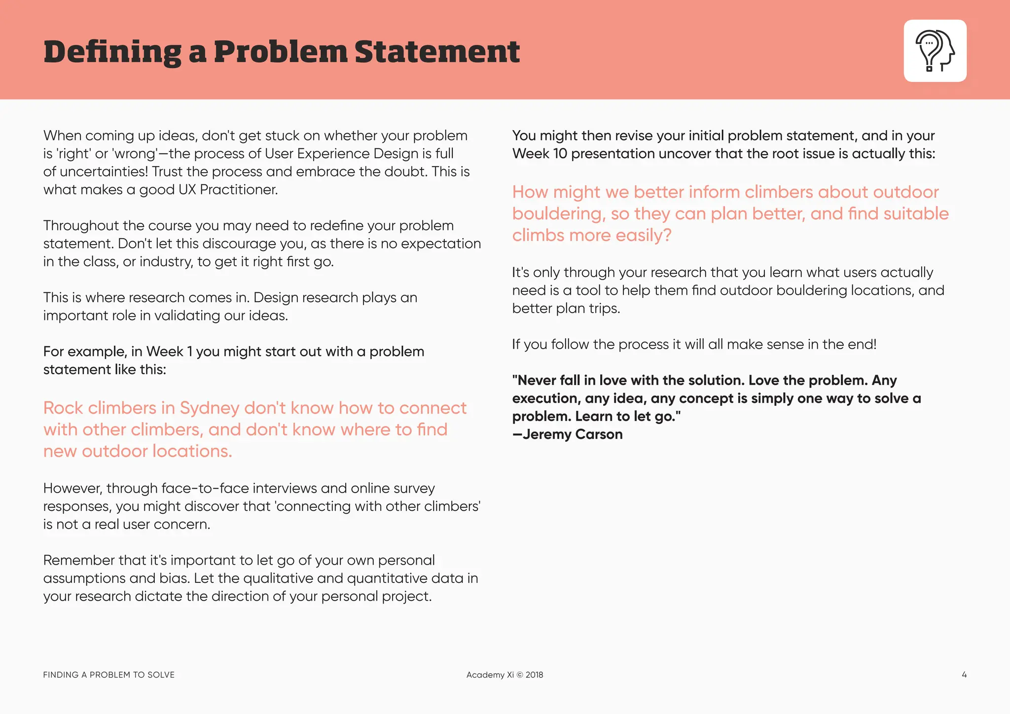 4
Defining a Problem Statement
FINDING A PROBLEM TO SOLVE Academy Xi © 2018
When coming up ideas, don't get stuck on whether your problem
is 'right' or 'wrong'—the process of User Experience Design is full
of uncertainties! Trust the process and embrace the doubt. This is
what makes a good UX Practitioner.
Throughout the course you may need to redefine your problem
statement. Don't let this discourage you, as there is no expectation
in the class, or industry, to get it right first go.
This is where research comes in. Design research plays an
important role in validating our ideas.
For example, in Week 1 you might start out with a problem
statement like this:
Rock climbers in Sydney don't know how to connect
with other climbers, and don't know where to find
new outdoor locations.
However, through face-to-face interviews and online survey
responses, you might discover that 'connecting with other climbers'
is not a real user concern.
Remember that it's important to let go of your own personal
assumptions and bias. Let the qualitative and quantitative data in
your research dictate the direction of your personal project.
You might then revise your initial problem statement, and in your
Week 10 presentation uncover that the root issue is actually this:
How might we better inform climbers about outdoor
bouldering, so they can plan better, and find suitable
climbs more easily?
It's only through your research that you learn what users actually
need is a tool to help them find outdoor bouldering locations, and
better plan trips.
If you follow the process it will all make sense in the end!
"Never fall in love with the solution. Love the problem. Any
execution, any idea, any concept is simply one way to solve a
problem. Learn to let go."
—Jeremy Carson
 