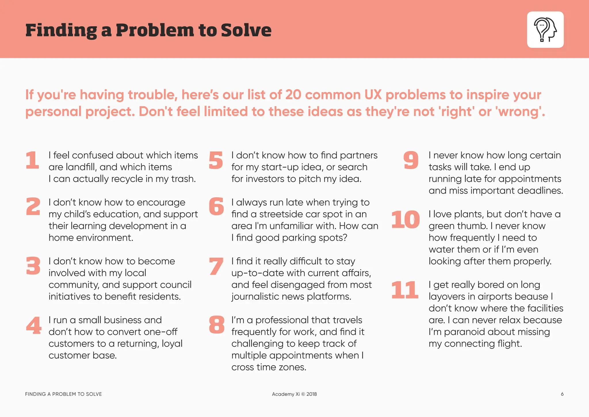 6
Finding a Problem to Solve
FINDING A PROBLEM TO SOLVE Academy Xi © 2018
If you're having trouble, here’s our list of 20 common UX problems to inspire your
personal project. Don't feel limited to these ideas as they're not 'right' or 'wrong'.
I feel confused about which items
are landfill, and which items
I can actually recycle in my trash.
I don’t know how to encourage
my child’s education, and support
their learning development in a
home environment.
I don’t know how to become
involved with my local
community, and support council
initiatives to benefit residents.
I run a small business and
don’t how to convert one-off
customers to a returning, loyal
customer base.
1
2
3
4
5
6
7
8
9
10
I don’t know how to find partners
for my start-up idea, or search
for investors to pitch my idea.
I always run late when trying to
find a streetside car spot in an
area I'm unfamiliar with. How can
I find good parking spots?
I find it really difficult to stay
up-to-date with current affairs,
and feel disengaged from most
journalistic news platforms.
I’m a professional that travels
frequently for work, and find it
challenging to keep track of
multiple appointments when I
cross time zones.
I never know how long certain
tasks will take. I end up
running late for appointments
and miss important deadlines.
I love plants, but don’t have a
green thumb. I never know
how frequently I need to
water them or if I’m even
looking after them properly.
I get really bored on long
layovers in airports beause I
don’t know where the facilities
are. I can never relax because
I’m paranoid about missing
my connecting flight.
11
 