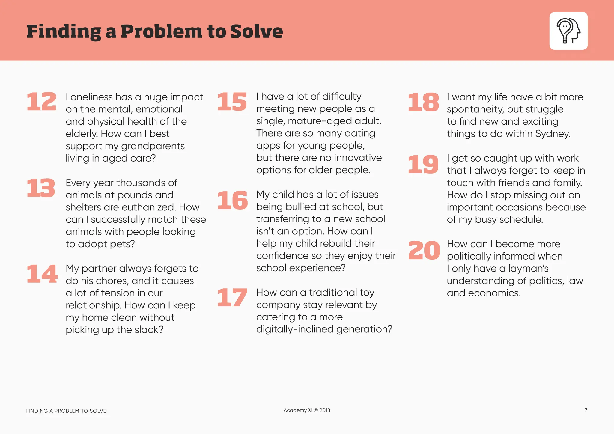 7
Finding a Problem to Solve
FINDING A PROBLEM TO SOLVE Academy Xi © 2018
13
Loneliness has a huge impact
on the mental, emotional
and physical health of the
elderly. How can I best
support my grandparents
living in aged care?
Every year thousands of
animals at pounds and
shelters are euthanized. How
can I successfully match these
animals with people looking
to adopt pets?
My partner always forgets to
do his chores, and it causes
a lot of tension in our
relationship. How can I keep
my home clean without
picking up the slack?
14
12 15
16
17
18 I want my life have a bit more
spontaneity, but struggle
to find new and exciting
things to do within Sydney.
I get so caught up with work
that I always forget to keep in
touch with friends and family.
How do I stop missing out on
important occasions because
of my busy schedule.
How can I become more
politically informed when
I only have a layman’s
understanding of politics, law
and economics.
19
20
I have a lot of difficulty
meeting new people as a
single, mature-aged adult.
There are so many dating
apps for young people,
but there are no innovative
options for older people.
My child has a lot of issues
being bullied at school, but
transferring to a new school
isn’t an option. How can I
help my child rebuild their
confidence so they enjoy their
school experience?
How can a traditional toy
company stay relevant by
catering to a more
digitally-inclined generation?
 