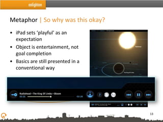 Metaphor | So why was this okay?
• iPad sets ‘playful’ as an
  expectation
• Object is entertainment, not
  goal completion
• Basics are still presented in a
  conventional way




                                    13
 