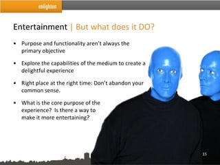 Entertainment | But what does it DO?
• Purpose and functionality aren’t always the
  primary objective

• Explore the capabilities of the medium to create a
  delightful experience

• Right place at the right time: Don’t abandon your
  common sense.

• What is the core purpose of the
  experience? Is there a way to
  make it more entertaining?




                                                       15
 