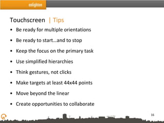Touchscreen | Tips
• Be ready for multiple orientations
• Be ready to start…and to stop
• Keep the focus on the primary task
• Use simplified hierarchies
• Think gestures, not clicks
• Make targets at least 44x44 points
• Move beyond the linear
• Create opportunities to collaborate
                                        16
 