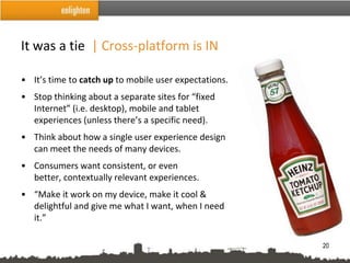 It was a tie | Cross-platform is IN

• It’s time to catch up to mobile user expectations.
• Stop thinking about a separate sites for “fixed
  Internet” (i.e. desktop), mobile and tablet
  experiences (unless there’s a specific need).
• Think about how a single user experience design
  can meet the needs of many devices.
• Consumers want consistent, or even
  better, contextually relevant experiences.
• “Make it work on my device, make it cool &
  delightful and give me what I want, when I need
  it.”

                                                       20
 
