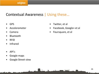 Contextual Awareness | Using these…

•   GPS                 • Twitter, et al
•   Accelerometer       • Facebook, Google+ et al
•   Camera              • Foursquare, et al
•   Bluetooth
•   RFID
•   Infrared

• API’s
• Google maps
• Google Street view


                                                    26
 