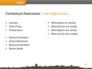 Contextual Awareness | we might know…

• Location                •   What places are nearby
• Time of Day             •   What devices are nearby
• Temperature             •   What objects are nearby
                          •   What can be seen nearby
•   Device Orientation
•   Device Movement
•   Device Acceleration
•   Device Speed




                                                        27
 