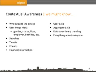 Contextual Awareness | we might know…

• Who is using the device        •   User data
• User Mega Meta                 •   Aggregate data
   – gender, status, likes,      •   Data over time / trending
      employer, birthday, etc.   •   Everything about everyone
• Searches
• Tweets
• Friends
• Financial information




                                                                 28
 