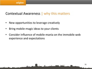 Contextual Awareness | why this matters

• New opportunities to leverage creatively
• Bring mobile-magic ideas to your clients
• Consider influence of mobile-mania on the immobile web
  experience and expectations




                                                           31
 