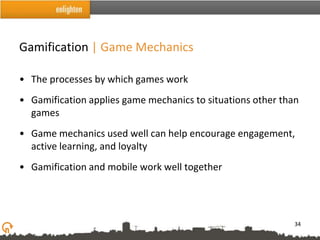 Gamification | Game Mechanics

• The processes by which games work
• Gamification applies game mechanics to situations other than
  games
• Game mechanics used well can help encourage engagement,
  active learning, and loyalty
• Gamification and mobile work well together




                                                             34
 