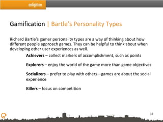 Gamification | Bartle’s Personality Types

Richard Bartle’s gamer personality types are a way of thinking about how
different people approach games. They can be helpful to think about when
developing other user experiences as well.
         Achievers – collect markers of accomplishment, such as points

        Explorers – enjoy the world of the game more than game objectives

        Socializers – prefer to play with others—games are about the social
        experience

        Killers – focus on competition




                                                                           37
 