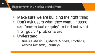 Requirements in UX look a little different
▸ Make sure we are building the right thing
▸ Don't ask users what they want - instead
use “contextual enquiry” to find out what
their goals / problems are
▸ Understand:
▹ Goals, Behaviours, Mental Models, Emotions,
Access Methods, Journeys
11
 