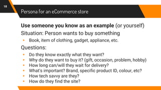 Persona for an eCommerce store
Use someone you know as an example (or yourself)
Situation: Person wants to buy something
▸ Book, item of clothing, gadget, appliance, etc.
Questions:
▸ Do they know exactly what they want?
▸ Why do they want to buy it? (gift, occasion, problem, hobby)
▸ How long can/will they wait for delivery?
▸ What's important? Brand, specific product ID, colour, etc?
▸ How tech savvy are they?
▸ How do they find the site?
18
 