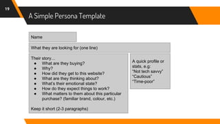 A Simple Persona Template
19
Name
What they are looking for (one line)
A quick profile or
stats, e.g:
“Not tech savvy”
“Cautious”
“Time-poor”
Their story…
● What are they buying?
● Why?
● How did they get to this website?
● What are they thinking about?
● What’s their emotional state?
● How do they expect things to work?
● What matters to them about this particular
purchase? (familiar brand, colour, etc.)
Keep it short (2-3 paragraphs)
 