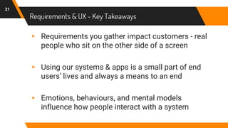 Requirements & UX - Key Takeaways
▸ Requirements you gather impact customers - real
people who sit on the other side of a screen
▸ Using our systems & apps is a small part of end
users’ lives and always a means to an end
▸ Emotions, behaviours, and mental models
influence how people interact with a system
21
 