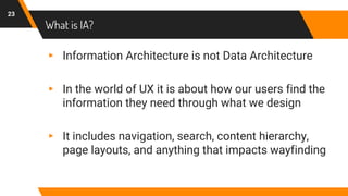 What is IA?
▸ Information Architecture is not Data Architecture
▸ In the world of UX it is about how our users find the
information they need through what we design
▸ It includes navigation, search, content hierarchy,
page layouts, and anything that impacts wayfinding
23
 