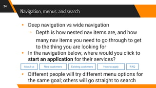 Navigation, menus, and search
▸ Deep navigation vs wide navigation
▹ Depth is how nested nav items are, and how
many nav items you need to go through to get
to the thing you are looking for
▸ In the navigation below, where would you click to
start an application for their services?
▸ Different people will try different menu options for
the same goal; others will go straight to search
24
About us New customers Existing customers How to apply FAQ
 