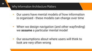 Why Information Architecture Matters
28
▸ Our users have mental models of how information
is organised - these models can change over time
▸ When we design navigation (and other wayfinding)
we assume a particular mental model
▸ Our assumptions about where users will think to
look are very often wrong
 