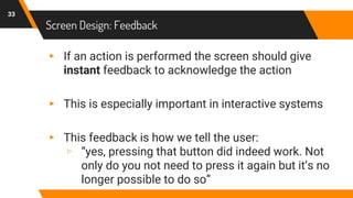 Screen Design: Feedback
33
▸ If an action is performed the screen should give
instant feedback to acknowledge the action
▸ This is especially important in interactive systems
▸ This feedback is how we tell the user:
▹ “yes, pressing that button did indeed work. Not
only do you not need to press it again but it’s no
longer possible to do so”
 