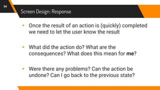 Screen Design: Response
34
▸ Once the result of an action is (quickly) completed
we need to let the user know the result
▸ What did the action do? What are the
consequences? What does this mean for me?
▸ Were there any problems? Can the action be
undone? Can I go back to the previous state?
 