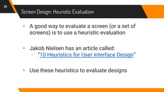 Screen Design: Heuristic Evaluation
35
▸ A good way to evaluate a screen (or a set of
screens) is to use a heuristic evaluation
▸ Jakob Nielsen has an article called:
▹ “10 Heuristics for User Interface Design”
▸ Use these heuristics to evaluate designs
 