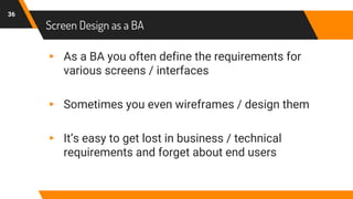 Screen Design as a BA
36
▸ As a BA you often define the requirements for
various screens / interfaces
▸ Sometimes you even wireframes / design them
▸ It’s easy to get lost in business / technical
requirements and forget about end users
 