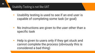 Usability Testing is not like UAT
40
▸ Usability testing is used to see if an end user is
capable of completing some task (or goal)
▸ No instructions are given to the user other than a
specific task
▸ Help is given to users only if they get stuck and
cannot complete the process (obviously this is
considered a bad thing)
 