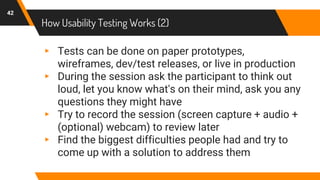How Usability Testing Works (2)
42
▸ Tests can be done on paper prototypes,
wireframes, dev/test releases, or live in production
▸ During the session ask the participant to think out
loud, let you know what's on their mind, ask you any
questions they might have
▸ Try to record the session (screen capture + audio +
(optional) webcam) to review later
▸ Find the biggest difficulties people had and try to
come up with a solution to address them
 