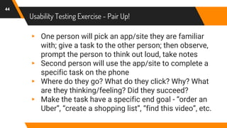 Usability Testing Exercise - Pair Up!
44
▸ One person will pick an app/site they are familiar
with; give a task to the other person; then observe,
prompt the person to think out loud, take notes
▸ Second person will use the app/site to complete a
specific task on the phone
▸ Where do they go? What do they click? Why? What
are they thinking/feeling? Did they succeed?
▸ Make the task have a specific end goal - “order an
Uber”, “create a shopping list”, “find this video”, etc.
 