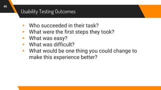 Usability Testing Outcomes
45
▸ Who succeeded in their task?
▸ What were the first steps they took?
▸ What was easy?
▸ What was difficult?
▸ What would be one thing you could change to
make this experience better?
 