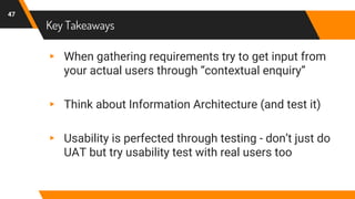 Key Takeaways
47
▸ When gathering requirements try to get input from
your actual users through “contextual enquiry”
▸ Think about Information Architecture (and test it)
▸ Usability is perfected through testing - don’t just do
UAT but try usability test with real users too
 