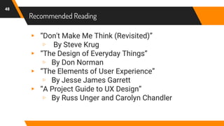 Recommended Reading
48
▸ “Don't Make Me Think (Revisited)”
▹ By Steve Krug
▸ “The Design of Everyday Things”
▹ By Don Norman
▸ “The Elements of User Experience”
▹ By Jesse James Garrett
▸ “A Project Guide to UX Design”
▹ By Russ Unger and Carolyn Chandler
 