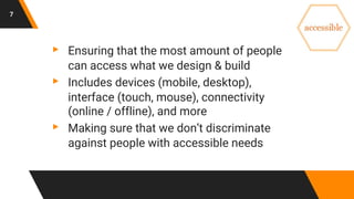 7
▸ Ensuring that the most amount of people
can access what we design & build
▸ Includes devices (mobile, desktop),
interface (touch, mouse), connectivity
(online / offline), and more
▸ Making sure that we don’t discriminate
against people with accessible needs
 