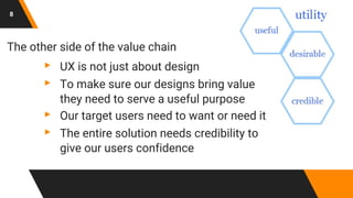 8
The other side of the value chain
▸ UX is not just about design
▸ To make sure our designs bring value
they need to serve a useful purpose
▸ Our target users need to want or need it
▸ The entire solution needs credibility to
give our users confidence
 