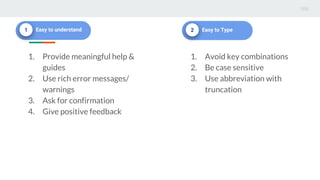 1 Easy to understand
1. Provide meaningful help &
guides
2. Use rich error messages/
warnings
3. Ask for confirmation
4. Give positive feedback
2 Easy to Type
1. Avoid key combinations
2. Be case sensitive
3. Use abbreviation with
truncation
 