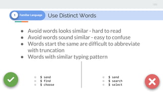 Use Distinct Words1 Familiar Language
● Avoid words looks similar - hard to read
● Avoid words sound similar - easy to confuse
● Words start the same are difficult to abbreviate
with truncation
● Words with similar typing pattern
○ $ send
○ $ find
○ $ choose
○ $ send
○ $ search
○ $ select
 