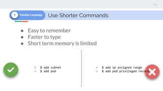 Use Shorter Commands1 Familiar Language
● Easy to remember
● Faster to type
● Short term memory is limited
○ $ add subnet
○ $ add pod
○ $ add ip assigned range
○ $ add pod privileged record
 