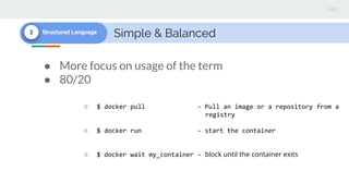 Simple & Balanced2 Structured Language
● More focus on usage of the term
● 80/20
○ $ docker pull - Pull an image or a repository from a
registry
○ $ docker run - start the container
○ $ docker wait my_container - block until the container exits
 