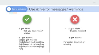 Use rich error messages/ warnings1 Easy to understand
$ git stats
Did you mean this?
status
$ git bisect
usage: git bisect
[help|start|bad|good|new
|old|terms|skip|next|res
et|visualize|replay|log|
run]
○ $ git stats
Invalid Command
$ git bisect
Parameter invalid or
missing
 