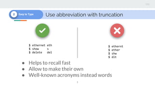 Use abbreviation with truncation2 Easy to Type
$ ethernt
$ ether
$ shw
$ dlt
$ ethernet eth
$ show s
$ delete del
● Helps to recall fast
● Allow to make their own
● Well-known acronyms instead words
 