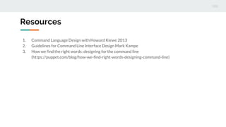 1. Command Language Design with Howard Kiewe 2013
2. Guidelines for Command Line Interface Design Mark Kampe
3. How we find the right words: designing for the command line
(https://puppet.com/blog/how-we-find-right-words-designing-command-line)
Resources
 