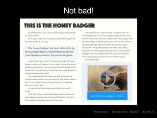 #UXEmpathy @anitaycheng @UXSC_ @UXPALA
Not bad!
This is the honey badger
It’s pretty badass. Look. It runs all over the place.“Whoa! Watch
out!” says that bird.
Ew, it’s got a snake! Oh! It’s chasing a jackal! Oh my gosh! Oh,
the honey badger is just crazy!  
The honey badger has been referred to by
the Guinness Book of World Records as the
most fearless animal in the animal kingdom.
It really doesn’t give a shit. If it’s hungry, it’s hungry. The honey
badger is really pretty badass. It has no regard for any other animal
whatsoever. Look at him, he’s just grunting, and eating snakes. Eew!
What’s that? A mouse? Oh that’s nasty. They’re so nasty. Oh look it’s
chasing things and eating them.
The honey badgers have a fairly long body, but a distinctly
thickset broad shoulders, and, you know, their skin is loose, allowing
them to move about freely, and they twist around. It’s running in
slow-motion again. See?
At nighttime the honey badger goes hunting, because it’s
hungry.
Look! Here comes a ﬁerce battle between a king cobra and a
honey badger. I wonder what will happen? Look at this, there’s the
honey badger just eating a mouse, and then look,
“Get away from me!” says the snake, “Get away from me!”
Honey badger don’t care. Honey badger smacks the shit out of it.
And the snake comes back and it lashes at the honey badger. Now
the honey badger is going to pass out for a few minutes, and then
it’s going to get right back up and start eating all over again,
because it’s a hungry little bastard.Look at this! Like nothing
happened! The honey badger gets right back up and continues
eating the cobra.How disgusting.And of course, what does the
honey badger have to eat for the next two weeks? Cobra.
The honey badger.
See the honey badger in action.
 