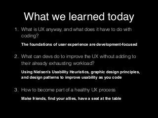 #UXEmpathy @anitaycheng @UXSC_ @UXPALA
What we learned today
1. What is UX anyway, and what does it have to do with
coding?  
 
The foundations of user experience are development-focused
2. What can devs do to improve the UX without adding to
their already exhausting workload? 
 
Using Nielsen’s Usability Heuristics, graphic design principles,
and design patterns to improve usability as you code
3. How to become part of a healthy UX process 
 
Make friends, ﬁnd your allies, have a seat at the table
 