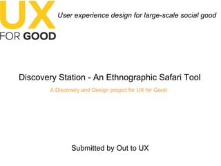 User experience design for large-scale social good
Discovery Station - An Ethnographic Safari Tool
A Discovery and Design project for UX for Good
Submitted by Out to UX
 