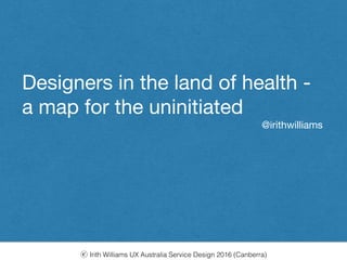 ⓒ Irith Williams UX Australia Service Design 2016 (Canberra)
Designers in the land of health - 

a map for the uninitated
Designers in the land of health - 

a map for the uninitiated 

@irithwilliams
 