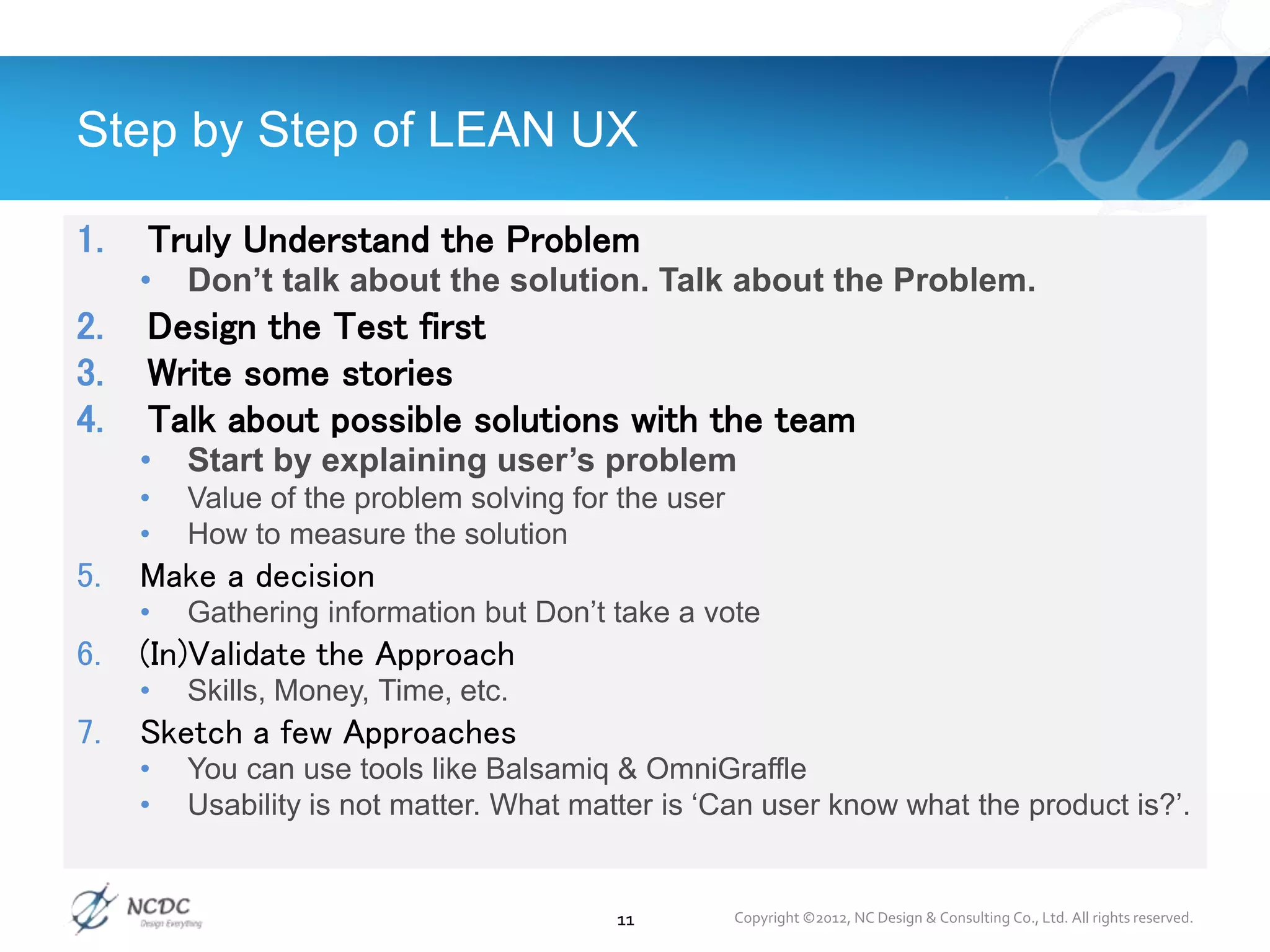 1. Truly Understand the Problem
• Don’t talk about the solution. Talk about the Problem.
2. Design the Test first
3. Write some stories
4. Talk about possible solutions with the team
• Start by explaining user’s problem
• Value of the problem solving for the user
• How to measure the solution
5. Make a decision
• Gathering information but Don’t take a vote
6. (In)Validate the Approach
• Skills, Money, Time, etc.
7. Sketch a few Approaches
• You can use tools like Balsamiq & OmniGraffle
• Usability is not matter. What matter is ‘Can user know what the product is?’.
Step by Step of LEAN UX
11 Copyright ©2012, NC Design & Consulting Co., Ltd. All rights reserved.
 