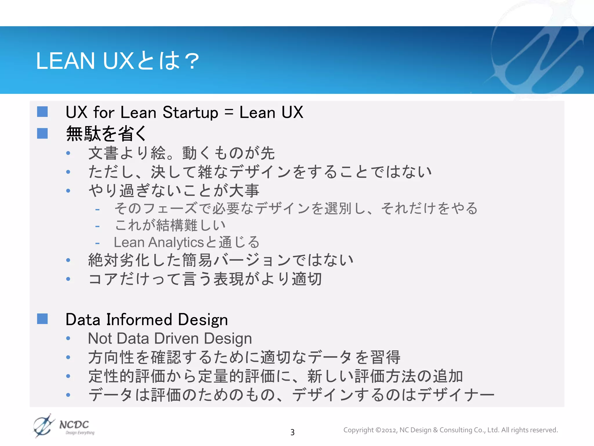 LEAN UXとは？
 UX for Lean Startup = Lean UX
 無駄を省く
• 文書より絵。動くものが先
• ただし、決して雑なデザインをすることではない
• やり過ぎないことが大事
- そのフェーズで必要なデザインを選別し、それだけをやる
- これが結構難しい
- Lean Analyticsと通じる
• 絶対劣化した簡易バージョンではない
• コアだけって言う表現がより適切
 Data Informed Design
• Not Data Driven Design
• 方向性を確認するために適切なデータを習得
• 定性的評価から定量的評価に、新しい評価方法の追加
• データは評価のためのもの、デザインするのはデザイナー
3 Copyright ©2012, NC Design & Consulting Co., Ltd. All rights reserved.
 