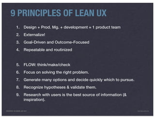 9 PRINCIPLES OF LEAN UX
              1.         Design + Prod. Mg. + development = 1 product team
              2.         Externalize!
              3.         Goal-Driven and Outcome-Focused
              4.         Repeatable and routinized


              5.         FLOW: think/make/check
              6.         Focus on solving the right problem.
              7.         Generate many options and decide quickly which to pursue.
              8.         Recognize hypotheses & validate them.
              9.         Research with users is the best source of information (&
                         inspiration).

PRESENTED IN LONDON, JULY 2011                                                       INFO@LUXR.CO
 