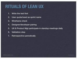 RITUALS OF LEAN UX
              1.         Write the test ﬁrst
              2.         User quote/need as sprint name
              3.         Wireframe check
              4.         Designer/developer pairing
              5.         UX & Product Mgt participate in standup meetings daily
              6.         Validation step
              7.         Retrospective periodically




PRESENTED IN LONDON, JULY 2011                                                    INFO@LUXR.CO
 