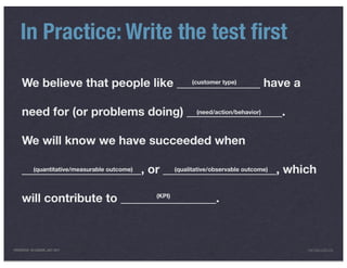 In Practice: Write the test ﬁrst

     We believe that people like ______________ have a
                                    (customer type)




     need for (or problems doing) ________________.
                                    (need/action/behavior)




     We will know we have succeeded when

     ____________________, or ___________________, which
       (quantitative/measurable outcome) (qualitative/observable outcome)




     will contribute to ________________.
                              (KPI)




PRESENTED IN LONDON, JULY 2011                                         INFO@LUXR.CO
 
